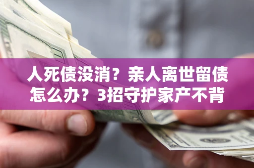 北京人死债没消？亲人离世留债怎么办？3招守护家产不背锅