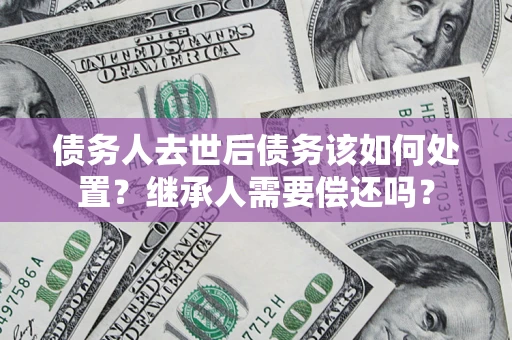 北京债务人去世后债务该如何处置？继承人需要偿还吗？